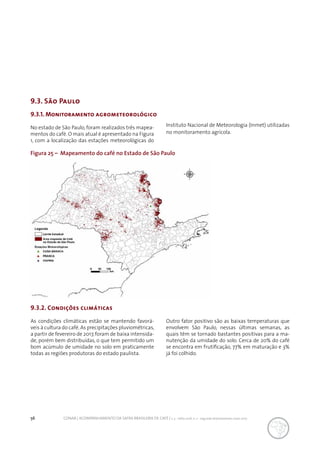 56 CONAB | ACOMPANHAMENTO DA SAFRA BRASILEIRA DE CAFÉ | v. 3 - Safra 2016, n. 2 - segundo levantamento, maio 2017.
9.3. São Paulo
Figura 25 – Mapeamento do café no Estado de São Paulo
9.3.1. Monitoramento agrometeorológico
No estado de São Paulo, foram realizados três mapea-
mentos do café. O mais atual é apresentado na Figura
1, com a localização das estações meteorológicas do
Instituto Nacional de Meteorologia (Inmet) utilizadas
no monitoramento agrícola.
9.3.2. Condições climáticas
As condições climáticas estão se mantendo favorá-
veis à cultura do café.As precipitações pluviométricas,
a partir de fevereiro de 2017,foram de baixa intensida-
de, porém bem distribuídas, o que tem permitido um
bom acúmulo de umidade no solo em praticamente
todas as regiões produtoras do estado paulista.
Outro fator positivo são as baixas temperaturas que
envolvem São Paulo, nessas últimas semanas, as
quais têm se tornado bastantes positivas para a ma-
nutenção da umidade do solo. Cerca de 20% do café
se encontra em frutificação, 77% em maturação e 3%
já foi colhido.
 