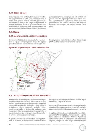 60 CONAB | ACOMPANHAMENTO DA SAFRA BRASILEIRA DE CAFÉ | v. 3 - Safra 2016, n. 2 - segundo levantamento, maio 2017.
9.4. Bahia
Figura 28 – Mapeamento do café no Estado da Bahia
O mapeamento do café no estado da Bahia é apresen-
tado na Figura 1, com a respectiva divisão das regiões
produtoras de café e a localização das estações me-
9.3.7. Broca do café
Essa praga, de difícil controle, tem causado transtor-
no aos produtores de café. Após penetrar o fruto, o
inseto abre galerias para se alimentar, possibilitan-
do, também, a infecção por fungos, que provocam o
apodrecimento dos frutos. Os grãos de café brocados
apresentam-se perfurados total ou parcialmente na
parte interna do grão. Conforme informações obtidas
juntos ao segmento, essa praga está sob controle em
grande parte das regiões produtoras do estado pau-
lista. O produtor, mais capitalizado, em razão de bons
preços obtidos nas últimas safras, não tem poupado
esforços e recursos para um efetivo combate a essa
praga.
9.4.1. Monitoramento agrometeorológico
teorológicas do Instituto Nacional de Meteorologia
(INMET) utilizadas no monitoramento agrícola.
Fonte: Conab.
9.4.2. Caracterização das regiões produtoras
A cafeicultura da Bahia segue a característica do agro-
negócio baiano,com a estratificação do perfil dos pro-
dutores quanto ao emprego da tecnologia disponível
no mercado agrícola. Há produtores cujo o cultivo é
irrigado, com colheita e operações agrícolas estrita-
mente mecanizadas e, também há produtores que
mecanizam algumas etapas das práticas agrícolas e
outros produtores que empregam o uso da agricultu-
ra familiar, com reduzida mecanização.
A grande variação nas características abrange tam-
bém os aspectos edafoclimáticos, havendo cultivos
em região de litoral, região de elevada altitude, região
de caatinga e região de cerrado.
Com essas diferentes características é possível produ-
zir cafés de bebida estritamente mole a cafés de bebi-
da dura, com produtividades variando de 2 a 50 sc/ha.
A região produtora, denominada de atlântico, está lo-
calizada na Mesorregião Sul,fronteiriça com o Espírito
Santo e banhada pelo Oceano Atlântico. A produção
se baseia no cultivo de café conilon em condição de
sequeiro, com poucas áreas irrigadas, favorecido pela
 