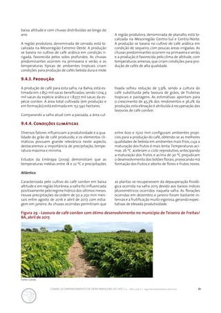 61CONAB | ACOMPANHAMENTO DA SAFRA BRASILEIRA DE CAFÉ | v.3 - Safra 2016,n. 2 - segundo levantamento, maio 2017..
Figura 29 - Lavoura de café conilon com ótimo desenvolvimento no município de Teixeira de Freitas/
BA, abril de 2017.
baixa altitude e com chuvas distribuídas ao longo do
ano.
A região produtora, denominada de cerrado, está lo-
calizada na Mesorregião Extremo Oeste. A produção
se baseia no cultivo de café arábica em condição ir-
rigada, favorecida pelos solos profundos. As chuvas
predominantes ocorrem na primavera e verão, e as
temperaturas típicas de ambientes tropicais criam
condições para produção de cafés bebida dura e mole
A região produtora, denominada de planalto, está lo-
calizada na Mesorregião Centro-Sul e Centro-Norte.
A produção se baseia no cultivo de café arábica em
condição de sequeiro, com poucas áreas irrigadas. As
chuvas predominantes ocorrem na primavera e verão,
e a produção é favorecida pelo clima de altitude, com
temperaturas amenas, que criam condições para pro-
dução de cafés de alta qualidade.
9.4.3. Produção
A produção de café para esta safra, na Bahia, está es-
timada em 2.852 mil sacas beneficiadas, sendo 1.014,3
mil sacas da espécie arábica e 1.837,7 mil sacas da es-
pécie conilon. A área total cultivada (em produção e
em formação) está estimada em 152.540 hectares.
Comparando a safra atual com a passada, a área cul-
tivada sofreu redução de 5,9%, sendo a cultura do
café substituída pela lavoura de grãos, de fruteiras
tropicais e pastagens. As estimativas apontam para
o crescimento de 45,3% dos rendimentos e 36,2% da
produção, esta elevação é atribuída à recuperação das
lavouras de café conilon.
9.4.4. Condições climáticas
Diversos fatores influenciam a produtividade e a qua-
lidade do grão de café produzido, e os elementos cli-
máticos possuem grande relevância neste aspecto,
destacaremos a importância de precipitação, tempe-
ratura máxima e mínima.
Estudos da Embrapa (2009) demonstram que as
temperaturas médias entre 18 e 22 ºC e precipitações
entre 600 e 1500 mm configuram ambientes propí-
cios para a produção do café, obtendo-se as melhores
qualidades de bebida em ambientes mais frios, cuja a
maturação dos frutos é mais lenta.Temperaturas aci-
mas 26 ºC aceleram o ciclo reprodutivo, antecipando
a maturação dos frutos e acima de 30 ºC prejudicam
o desenvolvimento dos botões florais, provocando má
formação dos frutos e aborto de flores e frutos novos.
Atlântico
Caracterizada pelo cultivo do café conilon em baixa
altitude e em região litorânea, a safra foi influenciada
positivamente pelo regime hídrico dos últimos meses.
Houve precipitações da ordem de 50 a 250 mm men-
sais entre agosto de 2016 e abril de 2017, com estia-
gem em janeiro. As chuvas ocorridas permitiram que
as plantas se recuperassem da depauperação fisioló-
gica ocorrida na safra 2015 devido aos baixos índices
pluviométricos ocorridos naquela safra. As florações
ocorridas em dezembro e janeiro foram bastante in-
tensas e a frutificação muito vigorosa,gerando expec-
tativas de elevada produtividade.
Fonte: Conab.
 