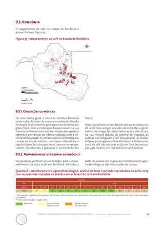 67CONAB | ACOMPANHAMENTO DA SAFRA BRASILEIRA DE CAFÉ | v.3 - Safra 2016,n. 2 - segundo levantamento, maio 2017..
9.5. Rondônia
Figura 35 – Mapeamento do café no Estado de Rondônia
Quadro 6 – Monitoramento agrometeorológico: análise de todo o período reprodutivo da safra 2017,
com os possíveis impactos de acordo com as fases* do café em Rondônia.
O mapeamento do café no estado de Rondônia é
apresentado na Figura 35.
9.5.1. Condições climáticas
De uma forma geral, o clima se mostrou favorável
nesta safra. As fases da lavoura envolvendo florada,
formação de chumbinho, granação e enchimento dos
grãos, bem como a maturação, transcorreram na sua
maioria dentro da normalidade. Houve em agosto e
setembro ocorrências de intensa radiação solar e mí-
nima nebulosidade, no entanto, com a retomada das
chuvas no fim de outubro, com maior intensidade e
regularidades, fez com que essas lavouras se recupe-
rassem, favorecendo a granação e enchimento dos
frutos.
Mais susceptíveis a esses fatores são aquelas lavouras
de cafés mais antigos oriundos de sementes e geral-
mente sem irrigações.Já nas lavouras de cafés clonais,
na sua maioria dotada do sistema de irrigação, as
plantas não chegaram a ser prejudicadas. As chuvas
estão se prolongando até os dias atuais e atualmente,
cerca de 15% das lavouras estão em fase de matura-
ção, 45% maduro, em fase colheita e 40% colhida.
9.5.2. Monitoramento agrometeorológico
No Quadro 6, verificam-se as condições para o desen-
volvimento da safra atual em Rondônia, definidas a
partir da análise dos mapas do monitoramento agro-
meteorológico e das informações de campo.
Rondônia
Ano 2017
Meses Jul Ago Set Out Nov Dez Jan Fev Mar Abr Mai Jun Jul Ago
Fases* R/F F F CH EF EF GF GF GF/M M/C M/C C C C
* (PV)=período vegetativo; (R)=repouso; (F)=floração; (CH)=formação dos chumbinhos; (EF)=expansão dos frutos; (GF)=granação dos frutos; (M)=maturação;
(C)=colheita
** maior concentração na região norte.
Favorável Baixa restrição
falta de chuva
Média restrição
falta de chuva
Fonte: Conab.
 