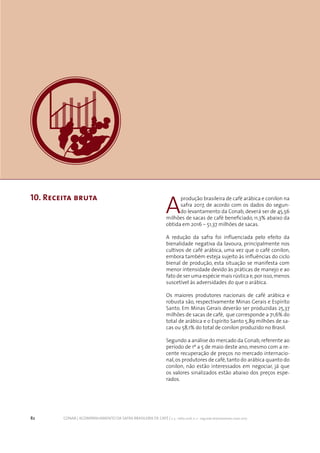 82 CONAB | ACOMPANHAMENTO DA SAFRA BRASILEIRA DE CAFÉ | v. 3 - Safra 2016, n. 2 - segundo levantamento, maio 2017.
10. Receita bruta
A
produção brasileira de café arábica e conilon na
safra 2017, de acordo com os dados do segun-
do levantamento da Conab, deverá ser de 45,56
milhões de sacas de café beneficiado, 11,3% abaixo da
obtida em 2016 – 51,37 milhões de sacas.
A redução da safra foi influenciada pelo efeito da
bienalidade negativa da lavoura, principalmente nos
cultivos de café arábica, uma vez que o café conilon,
embora também esteja sujeito às influências do ciclo
bienal de produção, esta situação se manifesta com
menor intensidade devido às práticas de manejo e ao
fato de ser uma espécie mais rústica e,por isso,menos
suscetível às adversidades do que o arábica.
Os maiores produtores nacionais de café arábica e
robusta são, respectivamente Minas Gerais e Espírito
Santo. Em Minas Gerais deverão ser produzidas 25,37
milhões de sacas de café, que corresponde a 71,6% do
total de arábica e o Espírito Santo 5,89 milhões de sa-
cas ou 58,1% do total de conilon produzido no Brasil.
Segundo a análise do mercado da Conab, referente ao
período de 1º a 5 de maio deste ano, mesmo com a re-
cente recuperação de preços no mercado internacio-
nal,os produtores de café,tanto do arábica quanto do
conilon, não estão interessados em negociar, já que
os valores sinalizados estão abaixo dos preços espe-
rados.
 