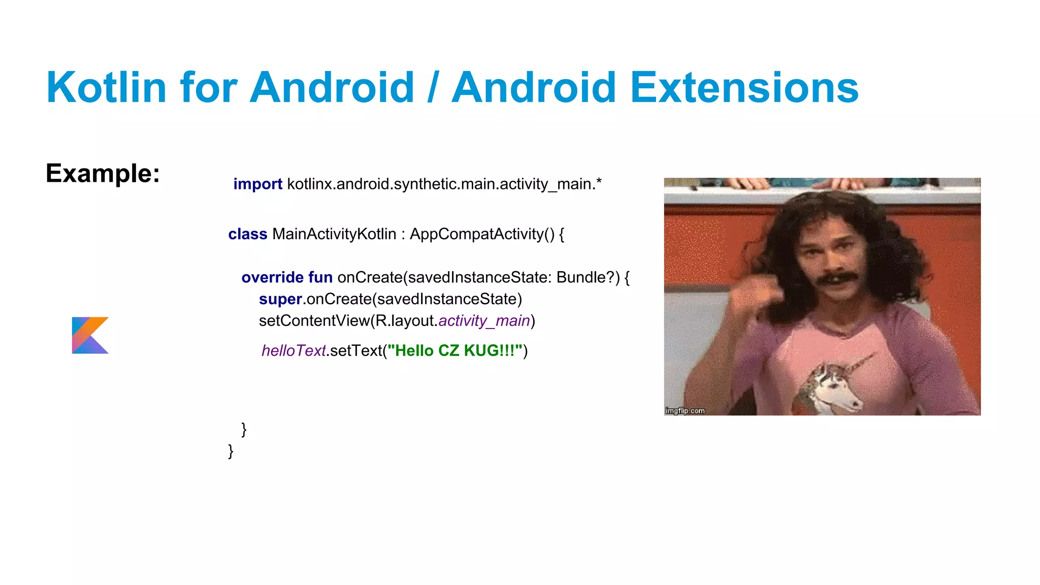 Kotlin for Android / Android Extensions
Example:
class MainActivityKotlin : AppCompatActivity() {
override fun onCreate(savedInstanceState: Bundle?) {
super.onCreate(savedInstanceState)
setContentView(R.layout.activity_main)
}
}
helloText.setText("Hello CZ KUG!!!")
import kotlinx.android.synthetic.main.activity_main.*
 