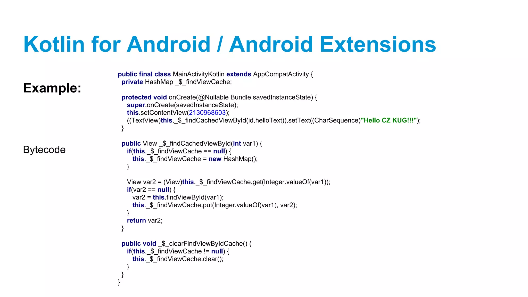 Kotlin for Android / Android Extensions
Example:
public final class MainActivityKotlin extends AppCompatActivity {
private HashMap _$_findViewCache;
protected void onCreate(@Nullable Bundle savedInstanceState) {
super.onCreate(savedInstanceState);
this.setContentView(2130968603);
((TextView)this._$_findCachedViewById(id.helloText)).setText((CharSequence)"Hello CZ KUG!!!");
}
public View _$_findCachedViewById(int var1) {
if(this._$_findViewCache == null) {
this._$_findViewCache = new HashMap();
}
View var2 = (View)this._$_findViewCache.get(Integer.valueOf(var1));
if(var2 == null) {
var2 = this.findViewById(var1);
this._$_findViewCache.put(Integer.valueOf(var1), var2);
}
return var2;
}
public void _$_clearFindViewByIdCache() {
if(this._$_findViewCache != null) {
this._$_findViewCache.clear();
}
}
}
Bytecode
 