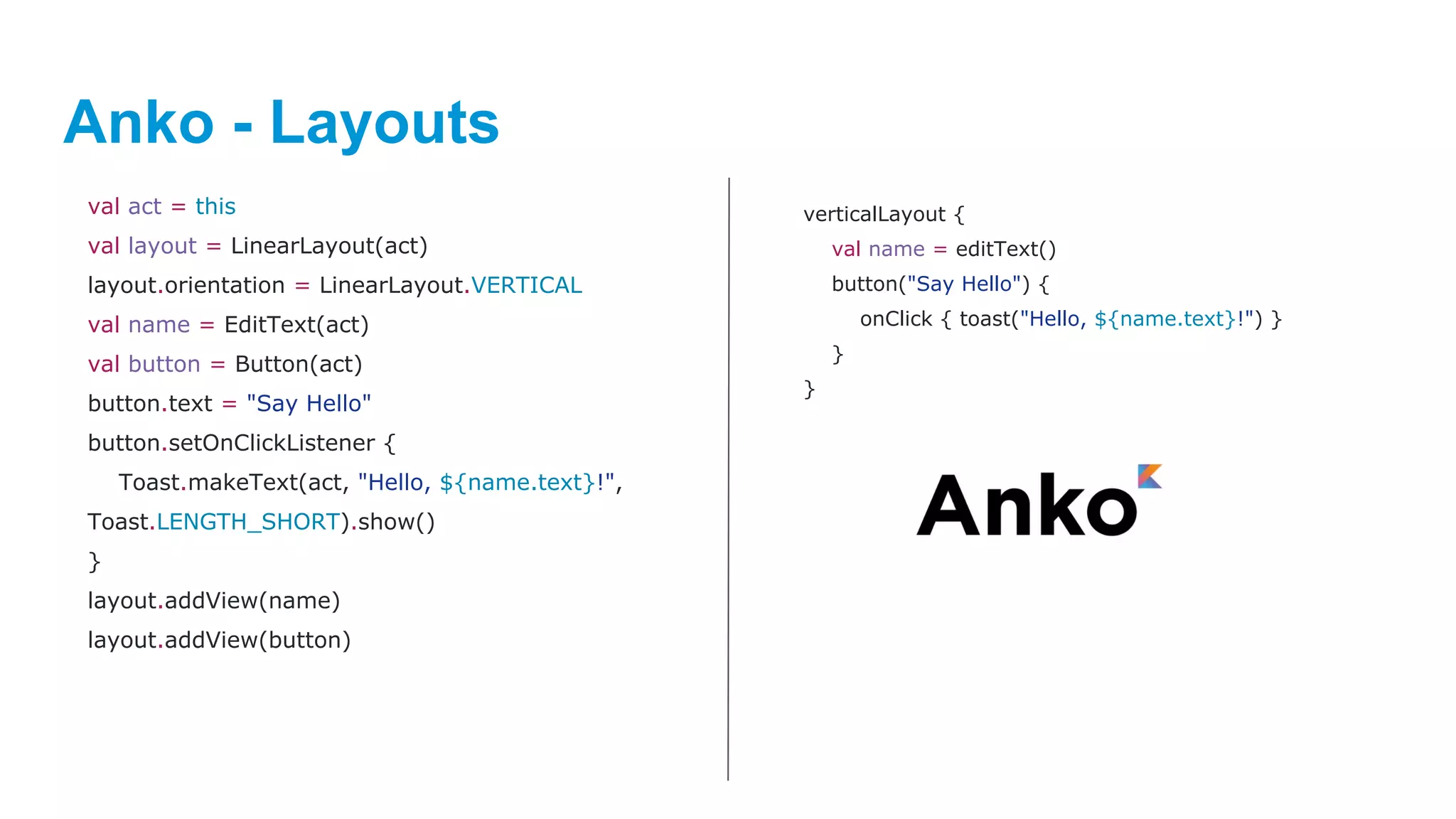 Anko - Layouts
val act = this
val layout = LinearLayout(act)
layout.orientation = LinearLayout.VERTICAL
val name = EditText(act)
val button = Button(act)
button.text = "Say Hello"
button.setOnClickListener {
Toast.makeText(act, "Hello, ${name.text}!",
Toast.LENGTH_SHORT).show()
}
layout.addView(name)
layout.addView(button)
verticalLayout {
val name = editText()
button("Say Hello") {
onClick { toast("Hello, ${name.text}!") }
}
}
 