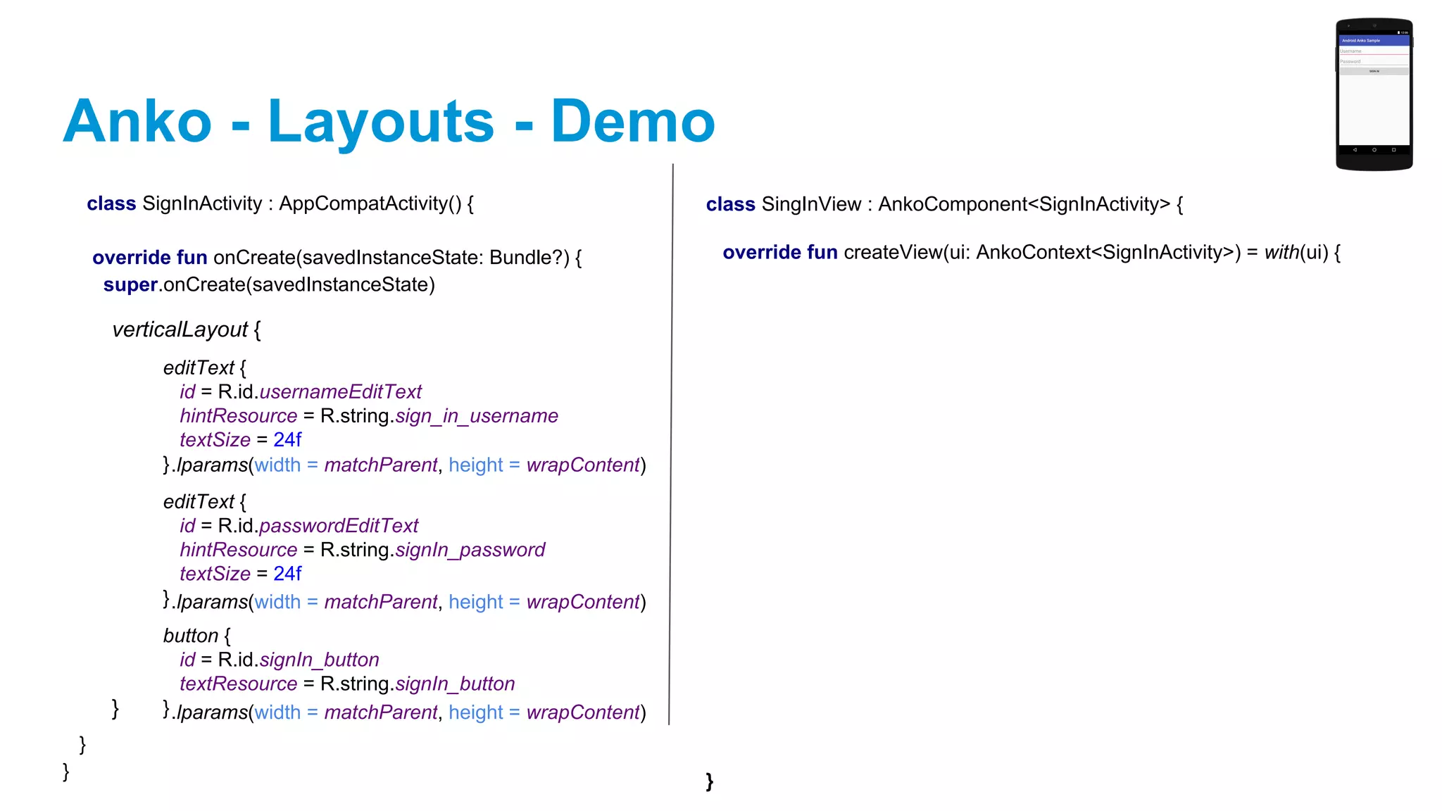Anko - Layouts - Demo
class SignInActivity : AppCompatActivity() {
override fun onCreate(savedInstanceState: Bundle?) {
super.onCreate(savedInstanceState)
}
}
verticalLayout {
}
editText {
id = R.id.usernameEditText
hintResource = R.string.sign_in_username
textSize = 24f
}
editText {
id = R.id.passwordEditText
hintResource = R.string.signIn_password
textSize = 24f
}
button {
id = R.id.signIn_button
textResource = R.string.signIn_button
}
.lparams(width = matchParent, height = wrapContent)
.lparams(width = matchParent, height = wrapContent)
.lparams(width = matchParent, height = wrapContent)
class SingInView : AnkoComponent<SignInActivity> {
override fun createView(ui: AnkoContext<SignInActivity>) = with(ui) {
}
 