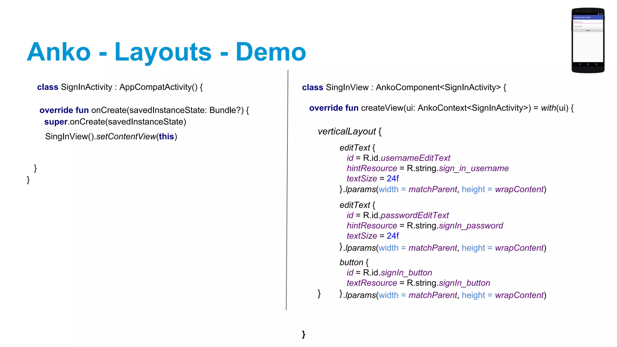Anko - Layouts - Demo
class SignInActivity : AppCompatActivity() {
override fun onCreate(savedInstanceState: Bundle?) {
super.onCreate(savedInstanceState)
}
}
class SingInView : AnkoComponent<SignInActivity> {
override fun createView(ui: AnkoContext<SignInActivity>) = with(ui) {
}
verticalLayout {
}
editText {
id = R.id.usernameEditText
hintResource = R.string.sign_in_username
textSize = 24f
}
editText {
id = R.id.passwordEditText
hintResource = R.string.signIn_password
textSize = 24f
}
button {
id = R.id.signIn_button
textResource = R.string.signIn_button
}
.lparams(width = matchParent, height = wrapContent)
.lparams(width = matchParent, height = wrapContent)
.lparams(width = matchParent, height = wrapContent)
SingInView().setContentView(this)
 