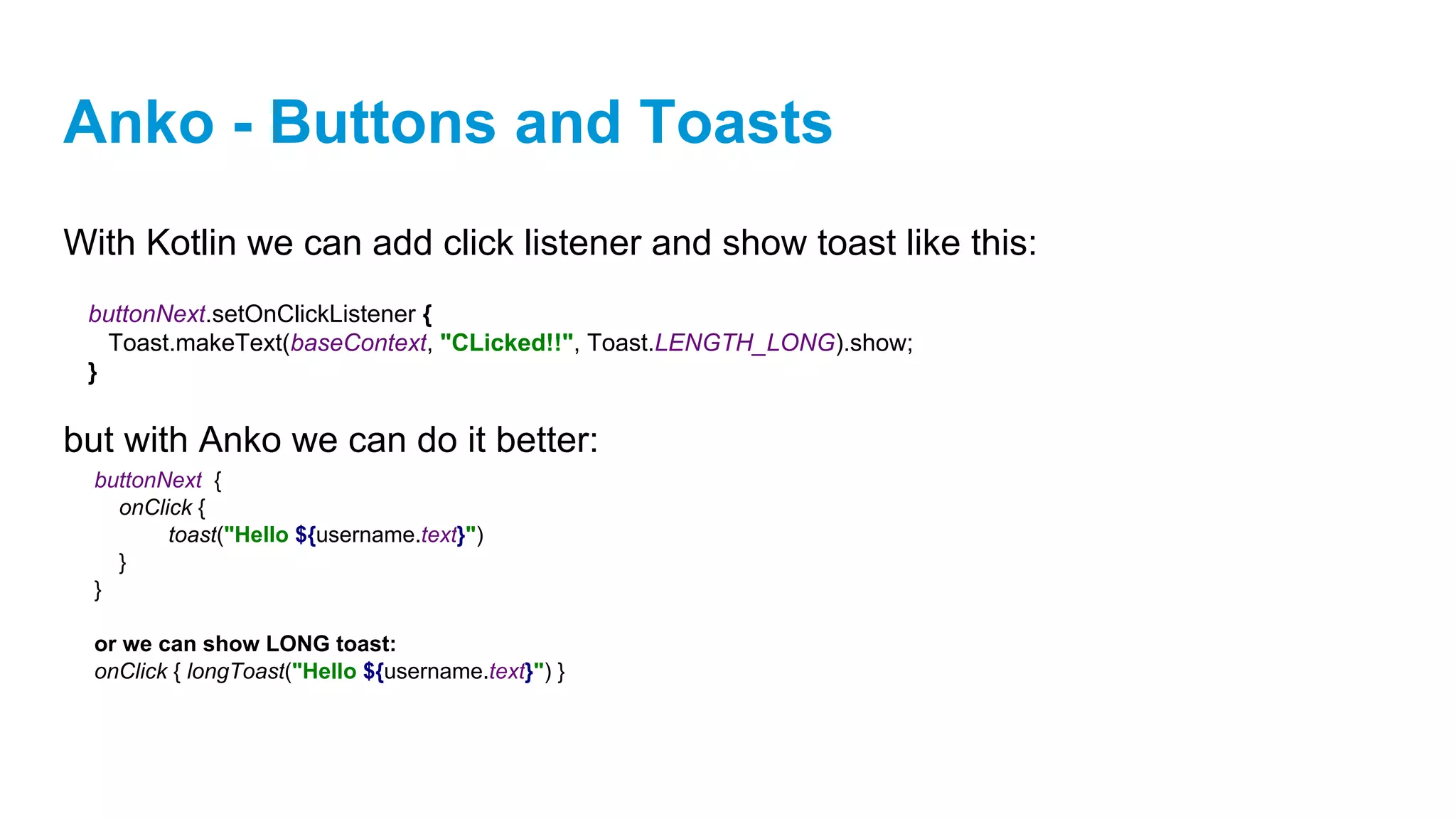 Anko - Buttons and Toasts
With Kotlin we can add click listener and show toast like this:
but with Anko we can do it better:
buttonNext.setOnClickListener {
Toast.makeText(baseContext, "CLicked!!", Toast.LENGTH_LONG).show;
}
buttonNext {
onClick {
toast("Hello ${username.text}")
}
}
or we can show LONG toast:
onClick { longToast("Hello ${username.text}") }
 
