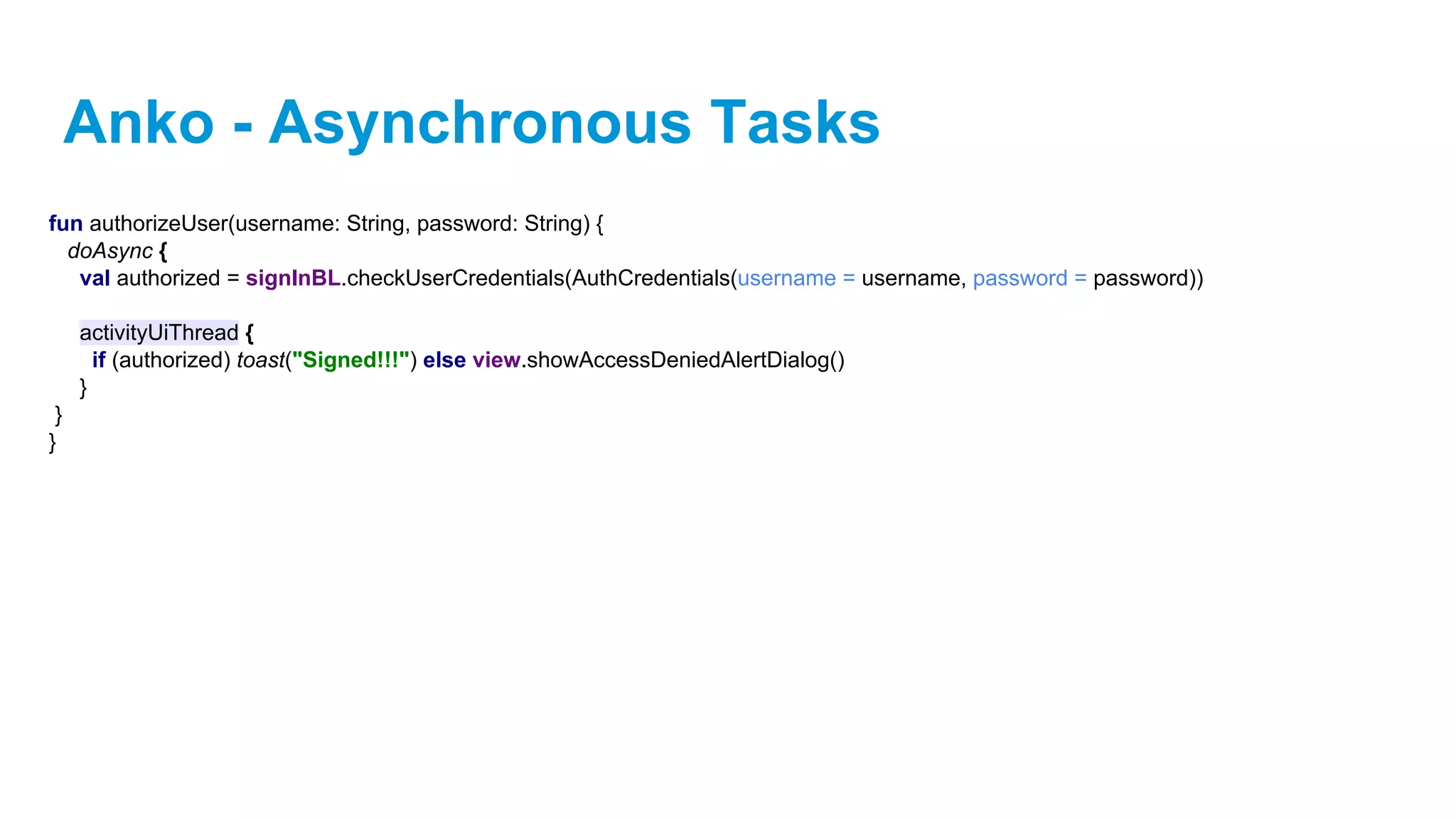 Anko - Asynchronous Tasks
fun authorizeUser(username: String, password: String) {
doAsync {
val authorized = signInBL.checkUserCredentials(AuthCredentials(username = username, password = password))
activityUiThread {
if (authorized) toast("Signed!!!") else view.showAccessDeniedAlertDialog()
}
}
}
 