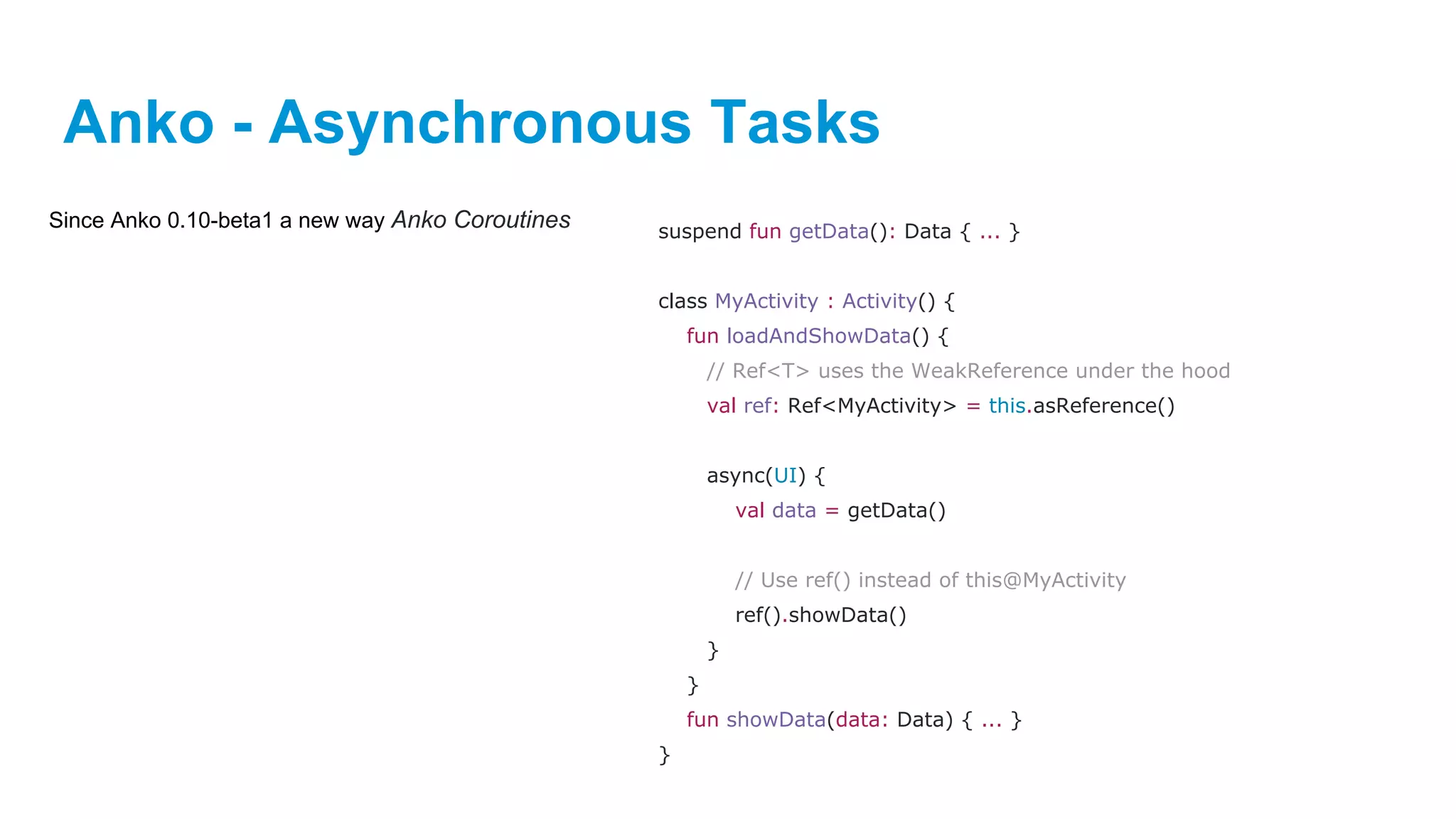 Anko - Asynchronous Tasks
Since Anko 0.10-beta1 a new way Anko Coroutines suspend fun getData(): Data { ... }
class MyActivity : Activity() {
fun loadAndShowData() {
// Ref<T> uses the WeakReference under the hood
val ref: Ref<MyActivity> = this.asReference()
async(UI) {
val data = getData()
// Use ref() instead of this@MyActivity
ref().showData()
}
}
fun showData(data: Data) { ... }
}
 