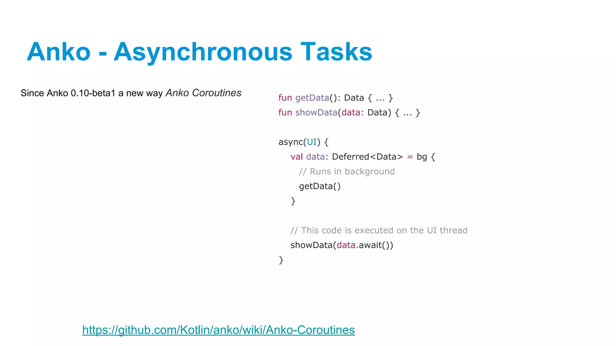 Anko - Asynchronous Tasks
Since Anko 0.10-beta1 a new way Anko Coroutines fun getData(): Data { ... }
fun showData(data: Data) { ... }
async(UI) {
val data: Deferred<Data> = bg {
// Runs in background
getData()
}
// This code is executed on the UI thread
showData(data.await())
}
https://github.com/Kotlin/anko/wiki/Anko-Coroutines
 