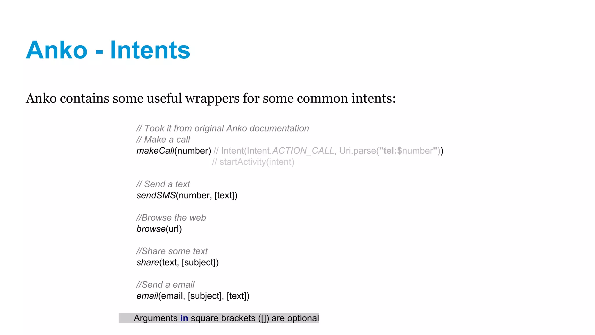 Anko - Intents
Anko contains some useful wrappers for some common intents:
// Took it from original Anko documentation
// Make a call
makeCall(number) // Intent(Intent.ACTION_CALL, Uri.parse("tel:$number"))
// startActivity(intent)
// Send a text
sendSMS(number, [text])
//Browse the web
browse(url)
//Share some text
share(text, [subject])
//Send a email
email(email, [subject], [text])
Arguments in square brackets ([]) are optional
 
