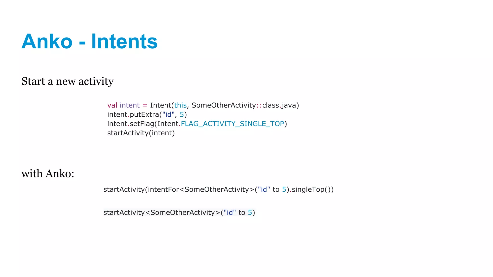 Anko - Intents
Start a new activity
with Anko:
val intent = Intent(this, SomeOtherActivity::class.java)
intent.putExtra("id", 5)
intent.setFlag(Intent.FLAG_ACTIVITY_SINGLE_TOP)
startActivity(intent)
startActivity(intentFor<SomeOtherActivity>("id" to 5).singleTop())
startActivity<SomeOtherActivity>("id" to 5)
 
