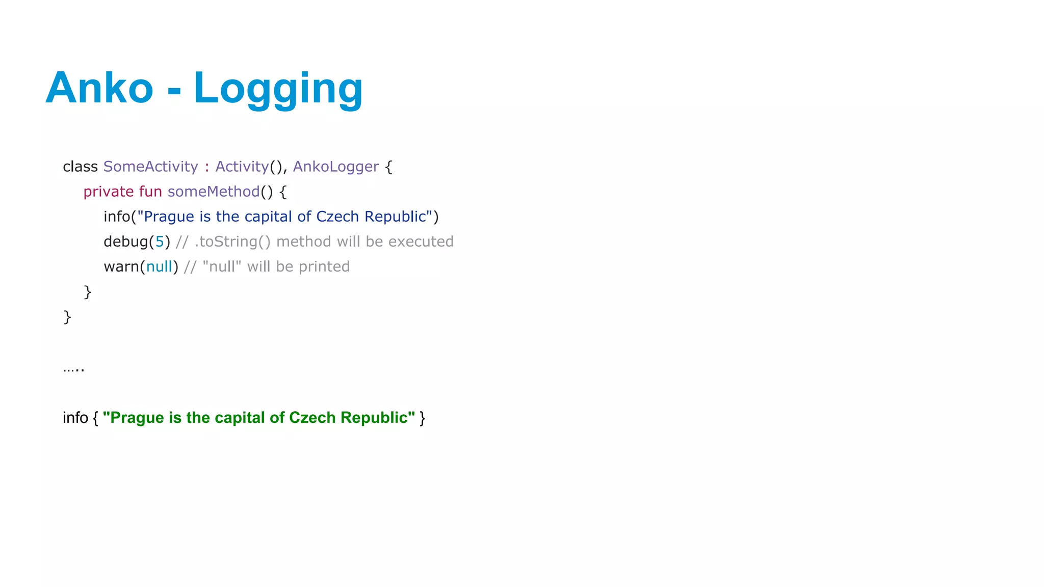 Anko - Logging
class SomeActivity : Activity(), AnkoLogger {
private fun someMethod() {
info("Prague is the capital of Czech Republic")
debug(5) // .toString() method will be executed
warn(null) // "null" will be printed
}
}
…..
info { "Prague is the capital of Czech Republic" }
 