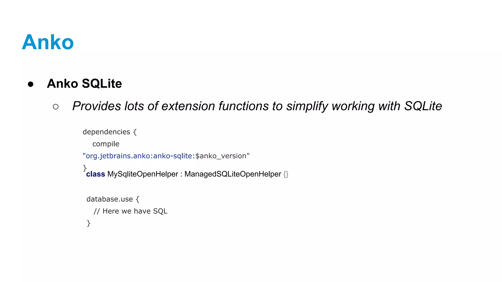 Anko
● Anko SQLite
○ Provides lots of extension functions to simplify working with SQLite
dependencies {
compile
"org.jetbrains.anko:anko-sqlite:$anko_version"
}
class MySqliteOpenHelper : ManagedSQLiteOpenHelper {}
database.use {
// Here we have SQL
}
 