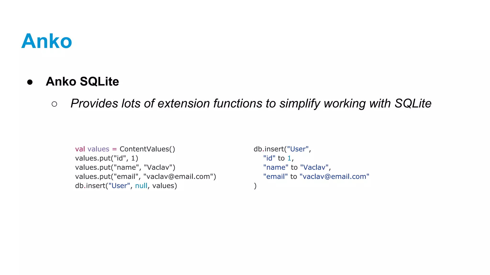 Anko
● Anko SQLite
○ Provides lots of extension functions to simplify working with SQLite
val values = ContentValues()
values.put("id", 1)
values.put("name", "Vaclav")
values.put("email", "vaclav@email.com")
db.insert("User", null, values)
db.insert("User",
"id" to 1,
"name" to "Vaclav",
"email" to "vaclav@email.com"
)
 