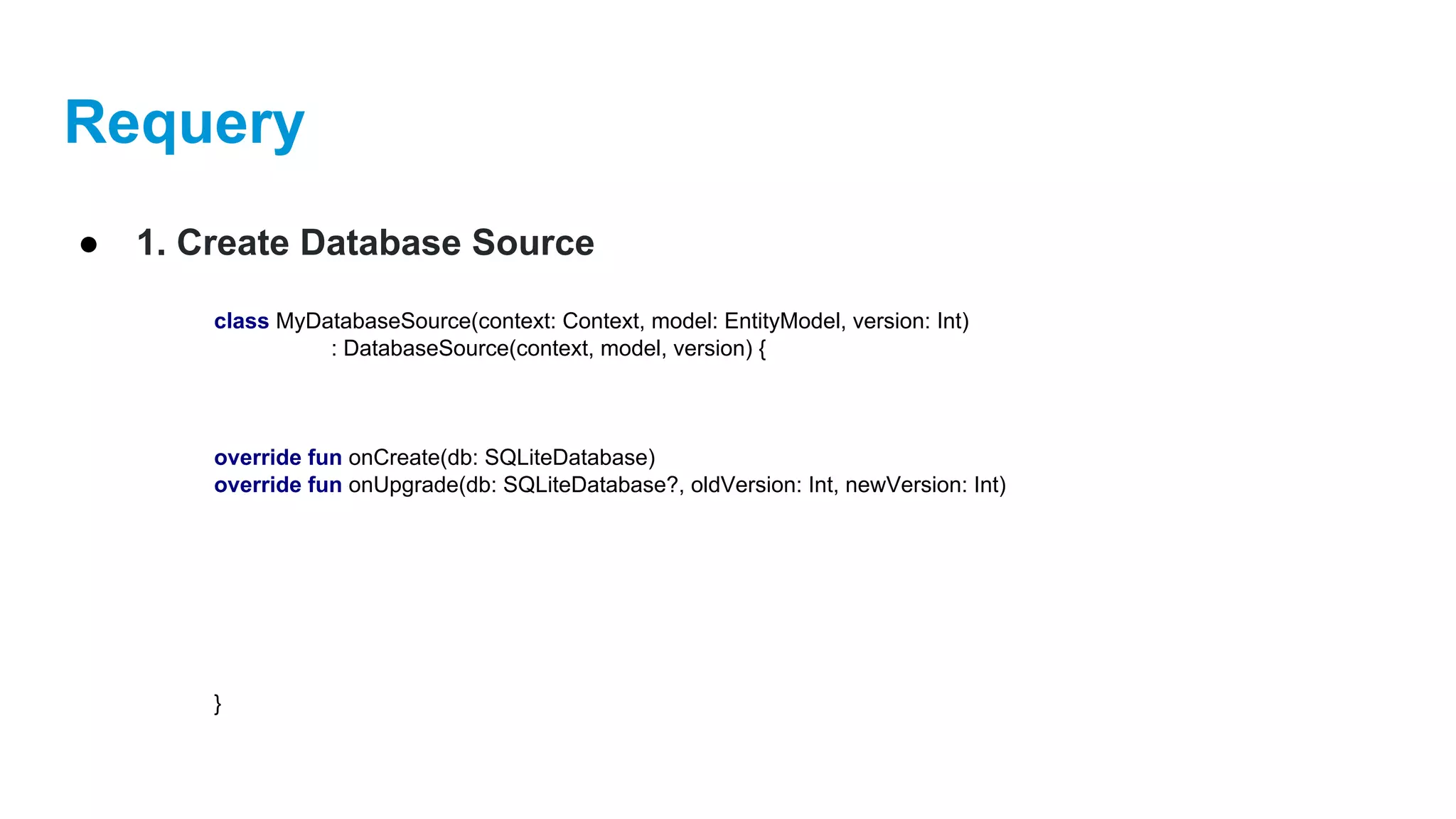 Requery
● 1. Create Database Source
class MyDatabaseSource(context: Context, model: EntityModel, version: Int)
: DatabaseSource(context, model, version) {
override fun onCreate(db: SQLiteDatabase)
override fun onUpgrade(db: SQLiteDatabase?, oldVersion: Int, newVersion: Int)
}
 