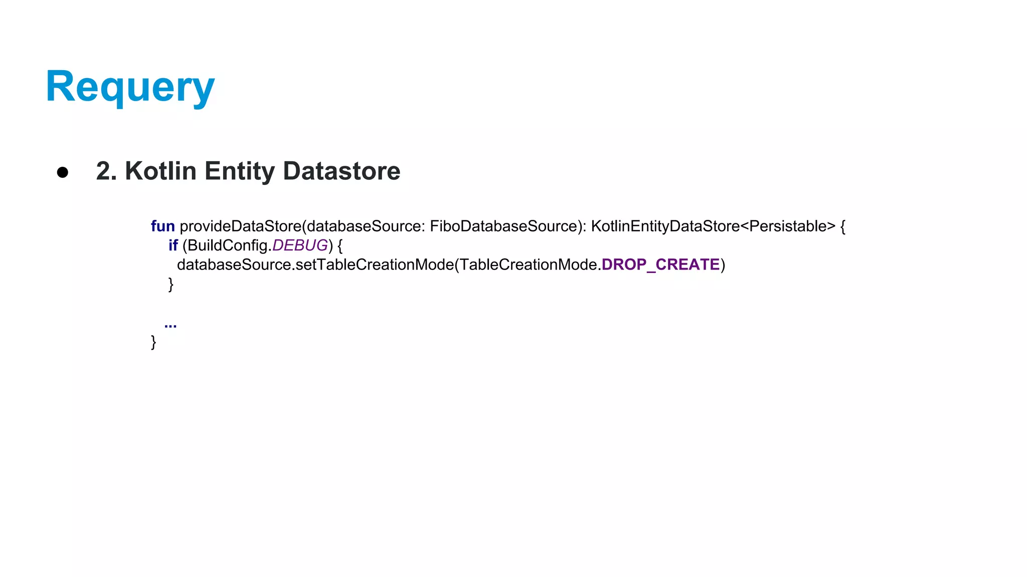 Requery
● 2. Kotlin Entity Datastore
fun provideDataStore(databaseSource: FiboDatabaseSource): KotlinEntityDataStore<Persistable> {
if (BuildConfig.DEBUG) {
databaseSource.setTableCreationMode(TableCreationMode.DROP_CREATE)
}
...
}
 