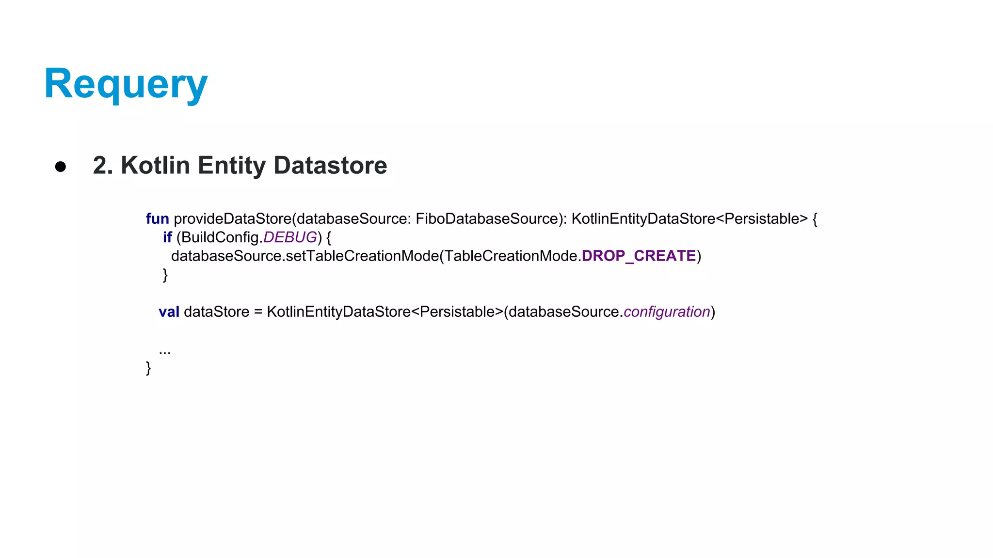 Requery
● 2. Kotlin Entity Datastore
fun provideDataStore(databaseSource: FiboDatabaseSource): KotlinEntityDataStore<Persistable> {
if (BuildConfig.DEBUG) {
databaseSource.setTableCreationMode(TableCreationMode.DROP_CREATE)
}
val dataStore = KotlinEntityDataStore<Persistable>(databaseSource.configuration)
...
}
 