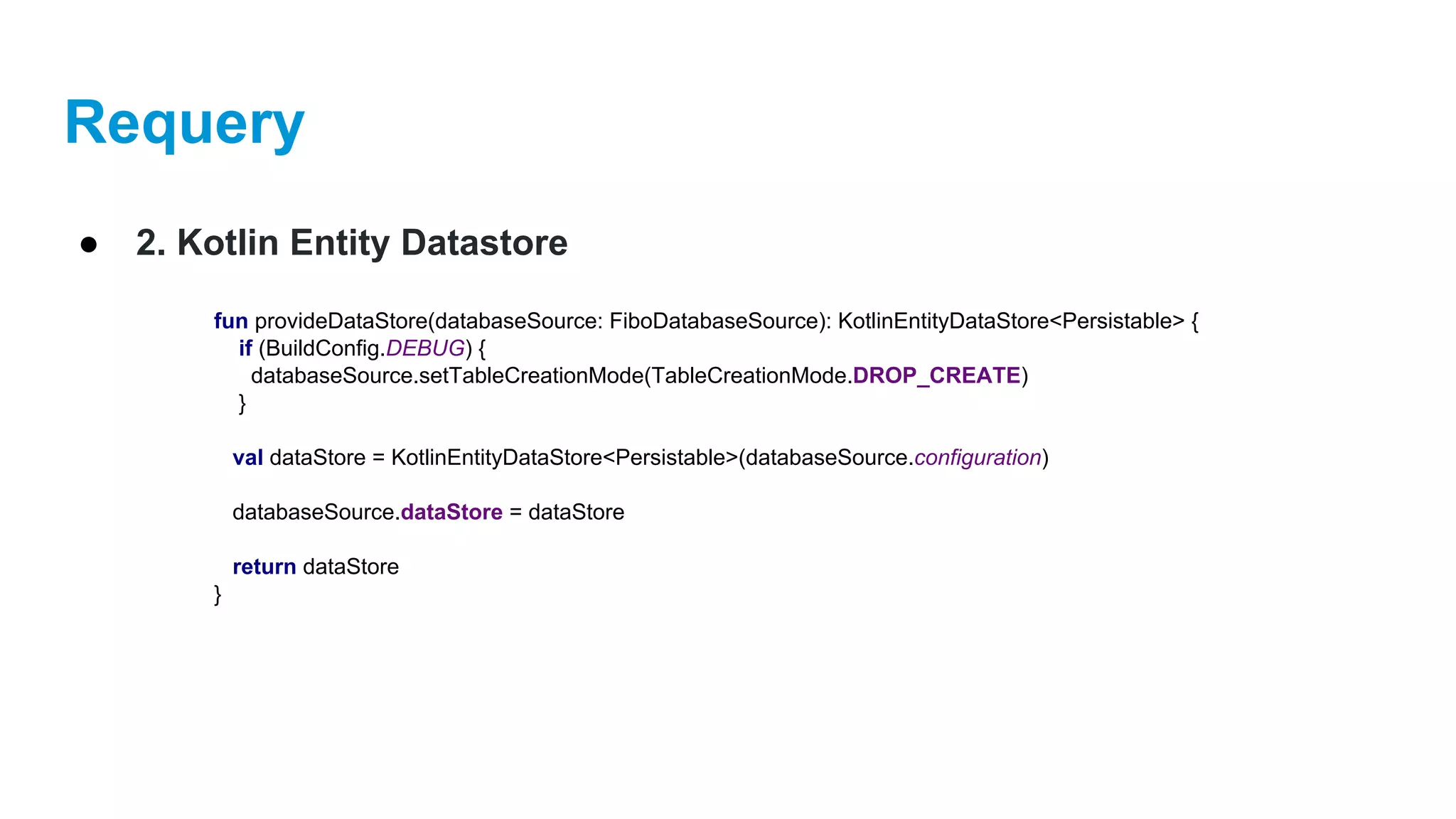 Requery
● 2. Kotlin Entity Datastore
fun provideDataStore(databaseSource: FiboDatabaseSource): KotlinEntityDataStore<Persistable> {
if (BuildConfig.DEBUG) {
databaseSource.setTableCreationMode(TableCreationMode.DROP_CREATE)
}
val dataStore = KotlinEntityDataStore<Persistable>(databaseSource.configuration)
databaseSource.dataStore = dataStore
return dataStore
}
 