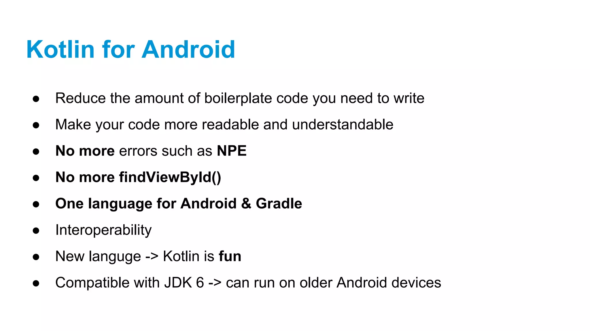 Kotlin for Android
● Reduce the amount of boilerplate code you need to write
● Make your code more readable and understandable
● No more errors such as NPE
● No more findViewById()
● One language for Android & Gradle
● Interoperability
● New languge -> Kotlin is fun
● Compatible with JDK 6 -> can run on older Android devices
 