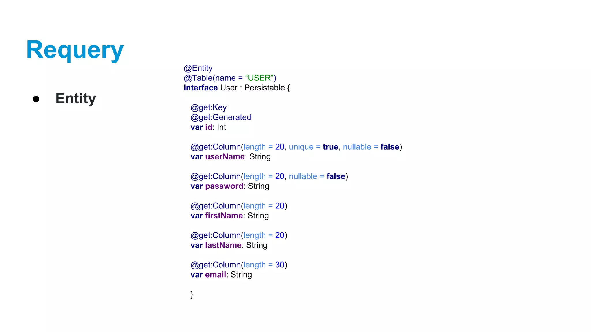 Requery
● Entity
@Entity
@Table(name = “USER”)
interface User : Persistable {
@get:Key
@get:Generated
var id: Int
@get:Column(length = 20, unique = true, nullable = false)
var userName: String
@get:Column(length = 20, nullable = false)
var password: String
@get:Column(length = 20)
var firstName: String
@get:Column(length = 20)
var lastName: String
@get:Column(length = 30)
var email: String
}
 
