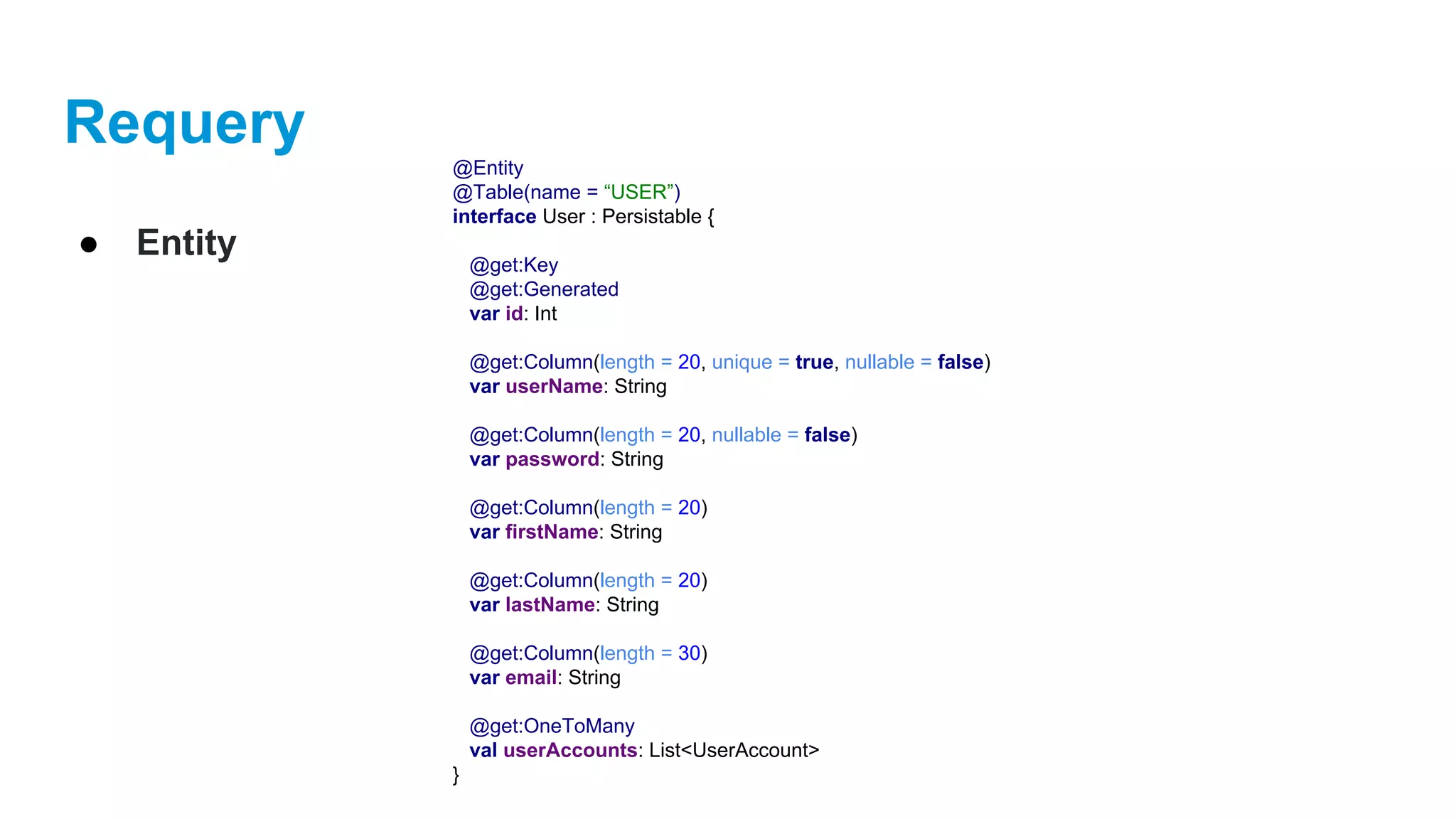 Requery
● Entity
@Entity
@Table(name = “USER”)
interface User : Persistable {
@get:Key
@get:Generated
var id: Int
@get:Column(length = 20, unique = true, nullable = false)
var userName: String
@get:Column(length = 20, nullable = false)
var password: String
@get:Column(length = 20)
var firstName: String
@get:Column(length = 20)
var lastName: String
@get:Column(length = 30)
var email: String
@get:OneToMany
val userAccounts: List<UserAccount>
}
 