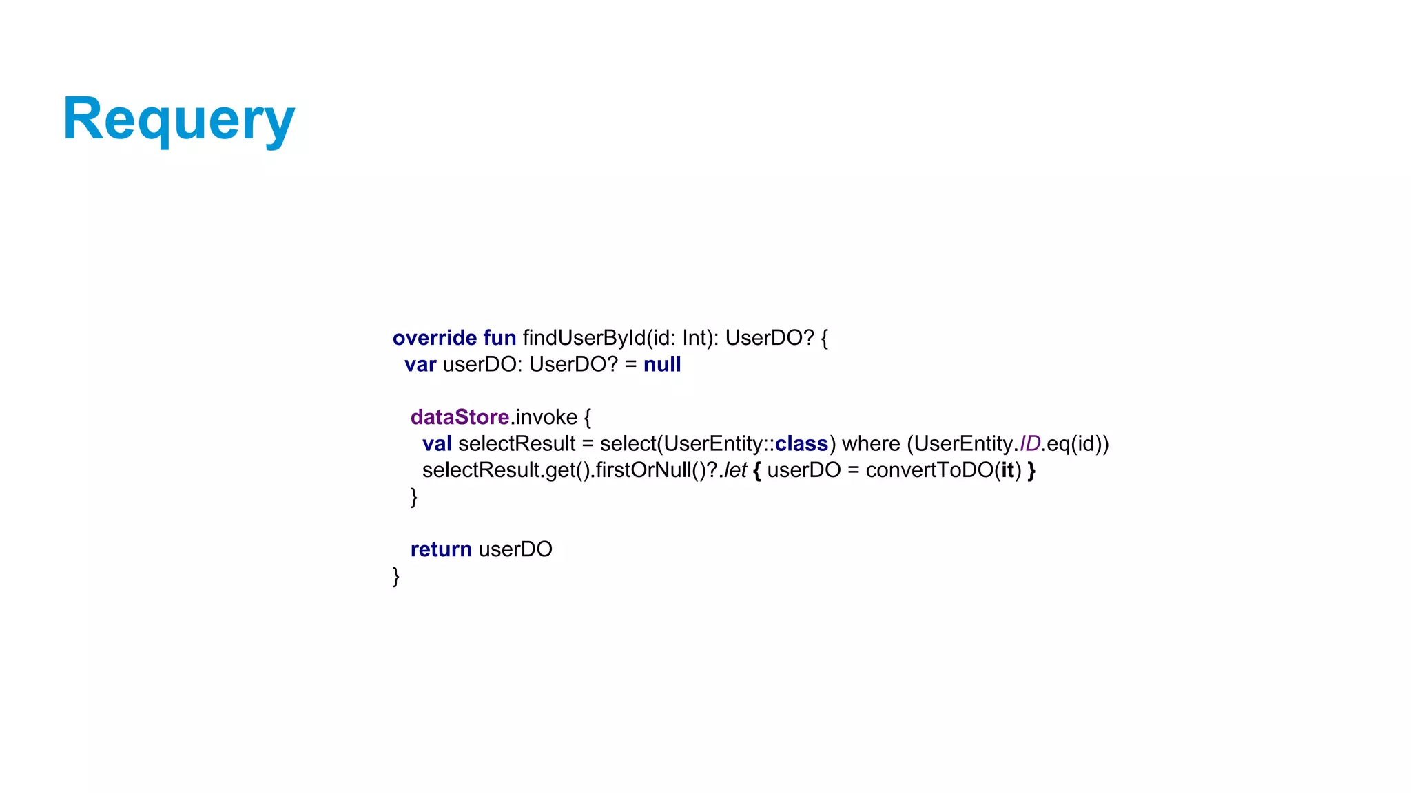 Requery
override fun findUserById(id: Int): UserDO? {
var userDO: UserDO? = null
dataStore.invoke {
val selectResult = select(UserEntity::class) where (UserEntity.ID.eq(id))
selectResult.get().firstOrNull()?.let { userDO = convertToDO(it) }
}
return userDO
}
 