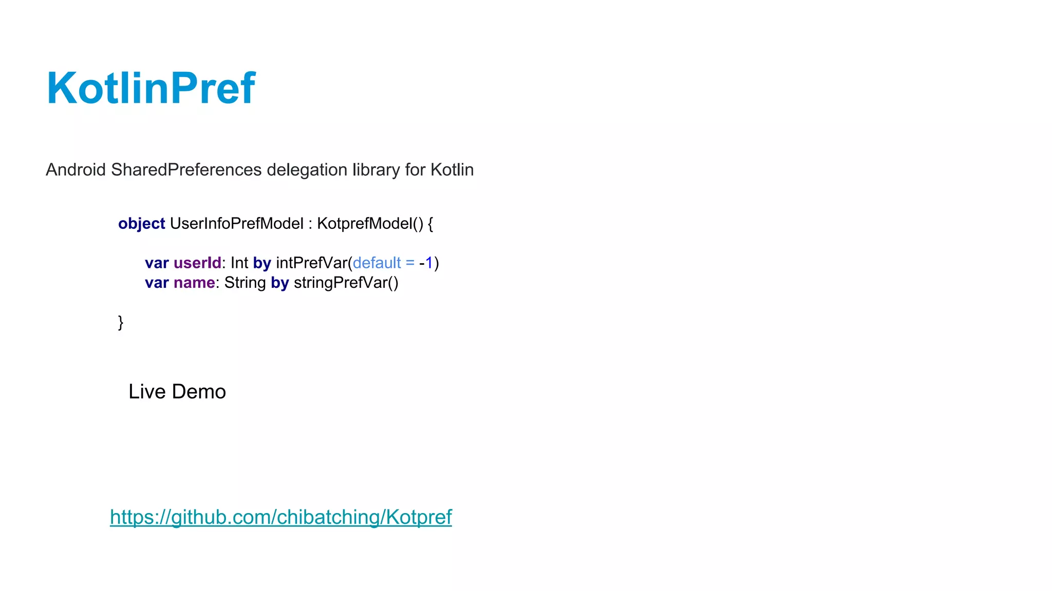 KotlinPref
Android SharedPreferences delegation library for Kotlin
object UserInfoPrefModel : KotprefModel() {
var userId: Int by intPrefVar(default = -1)
var name: String by stringPrefVar()
}
Live Demo
https://github.com/chibatching/Kotpref
 
