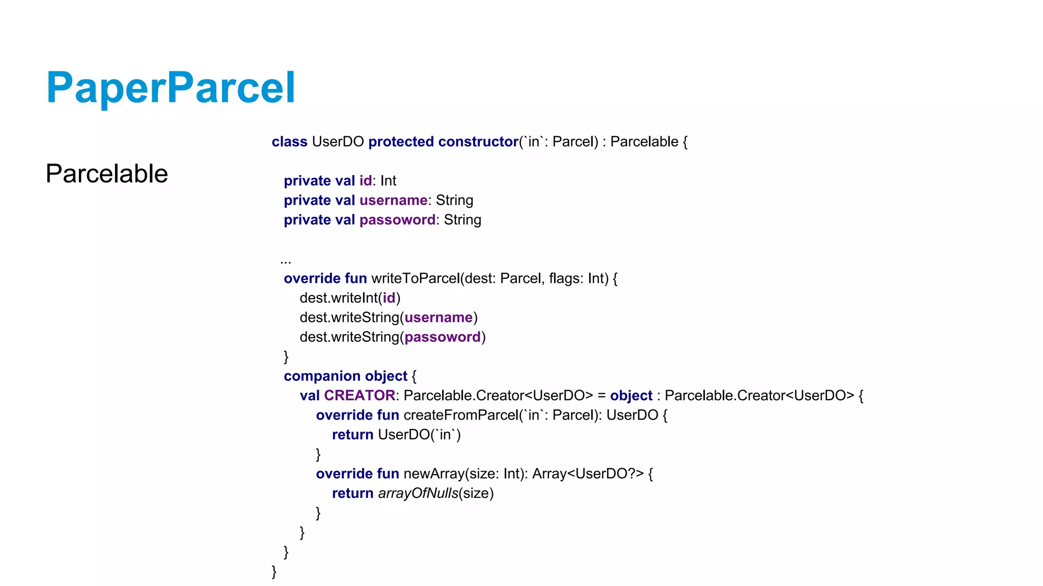 PaperParcel
Parcelable
class UserDO protected constructor(`in`: Parcel) : Parcelable {
private val id: Int
private val username: String
private val passoword: String
...
override fun writeToParcel(dest: Parcel, flags: Int) {
dest.writeInt(id)
dest.writeString(username)
dest.writeString(passoword)
}
companion object {
val CREATOR: Parcelable.Creator<UserDO> = object : Parcelable.Creator<UserDO> {
override fun createFromParcel(`in`: Parcel): UserDO {
return UserDO(`in`)
}
override fun newArray(size: Int): Array<UserDO?> {
return arrayOfNulls(size)
}
}
}
}
 