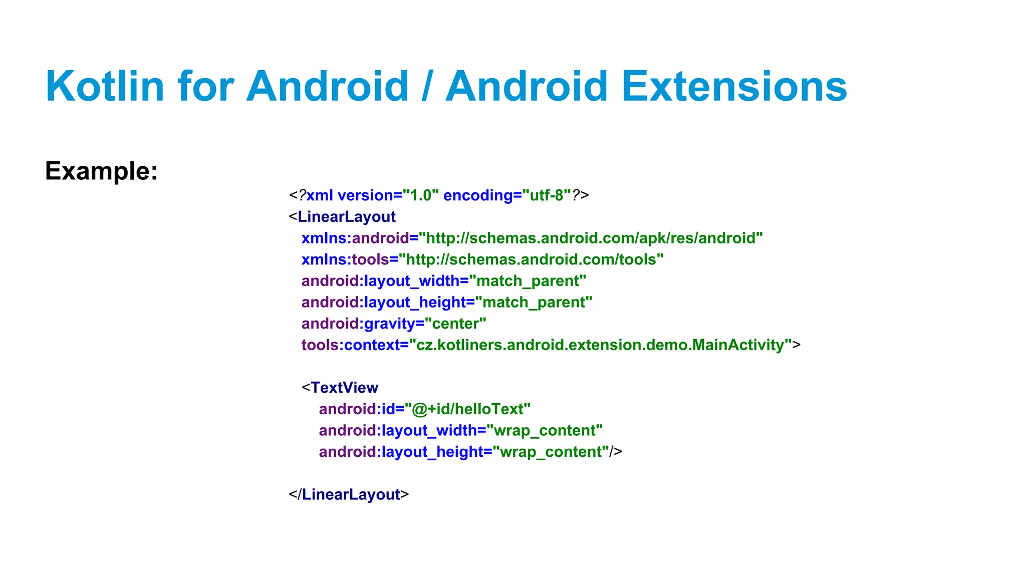 Kotlin for Android / Android Extensions
Example:
<?xml version="1.0" encoding="utf-8"?>
<LinearLayout
xmlns:android="http://schemas.android.com/apk/res/android"
xmlns:tools="http://schemas.android.com/tools"
android:layout_width="match_parent"
android:layout_height="match_parent"
android:gravity="center"
tools:context="cz.kotliners.android.extension.demo.MainActivity">
<TextView
android:id="@+id/helloText"
android:layout_width="wrap_content"
android:layout_height="wrap_content"/>
</LinearLayout>
 