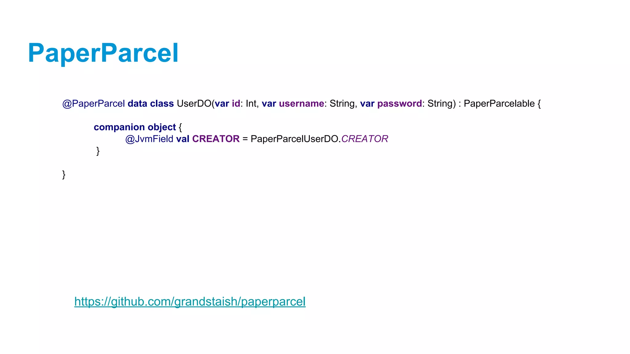 PaperParcel
@PaperParcel data class UserDO(var id: Int, var username: String, var password: String) : PaperParcelable {
companion object {
@JvmField val CREATOR = PaperParcelUserDO.CREATOR
}
}
https://github.com/grandstaish/paperparcel
 