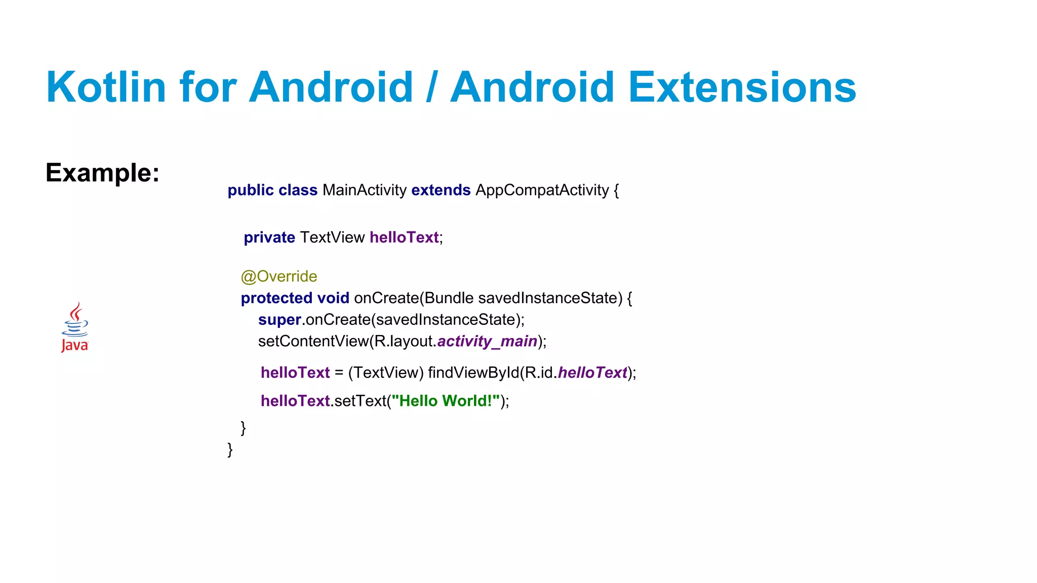 Kotlin for Android / Android Extensions
Example:
public class MainActivity extends AppCompatActivity {
@Override
protected void onCreate(Bundle savedInstanceState) {
super.onCreate(savedInstanceState);
setContentView(R.layout.activity_main);
}
}
private TextView helloText;
helloText = (TextView) findViewById(R.id.helloText);
helloText.setText("Hello World!");
 