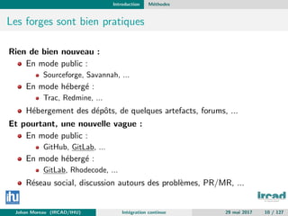 Introduction M´ethodes
Les forges sont bien pratiques
Rien de bien nouveau :
En mode public :
Sourceforge, Savannah, ...
En mode h´eberg´e :
Trac, Redmine, ...
H´ebergement des d´epˆots, de quelques artefacts, forums, ...
Et pourtant, une nouvelle vague :
En mode public :
GitHub, GitLab, ...
En mode h´eberg´e :
GitLab, Rhodecode, ...
R´eseau social, discussion autours des probl`emes, PR/MR, ...
Johan Moreau (IRCAD/IHU) Int´egration continue 29 mai 2017 10 / 127
 
