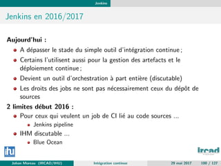 Jenkins
Jenkins en 2016/2017
Aujourd’hui :
A d´epasser le stade du simple outil d’int´egration continue ;
Certains l’utilisent aussi pour la gestion des artefacts et le
d´eploiement continue ;
Devient un outil d’orchestration `a part enti`ere (discutable)
Les droits des jobs ne sont pas n´ecessairement ceux du d´epˆot de
sources
2 limites d´ebut 2016 :
Pour ceux qui veulent un job de CI li´e au code sources ...
Jenkins pipeline
IHM discutable ...
Blue Ocean
Johan Moreau (IRCAD/IHU) Int´egration continue 29 mai 2017 100 / 127
 