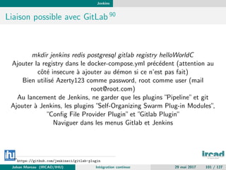 Jenkins
Liaison possible avec GitLab 90
mkdir jenkins redis postgresql gitlab registry helloWorldC
Ajouter la registry dans le docker-compose.yml pr´ec´edent (attention au
cˆot´e insecure `a ajouter au d´emon si ce n’est pas fait)
Bien utilis´e Azerty123 comme password, root comme user (mail
root@root.com)
Au lancement de Jenkins, ne garder que les plugins ”Pipeline”et git
Ajouter `a Jenkins, les plugins ”Self-Organizing Swarm Plug-in Modules”,
”Conﬁg File Provider Plugin”et ”Gitlab Plugin”
Naviguer dans les menus Gitlab et Jenkins
90
https://github.com/jenkinsci/gitlab-plugin
Johan Moreau (IRCAD/IHU) Int´egration continue 29 mai 2017 101 / 127
 