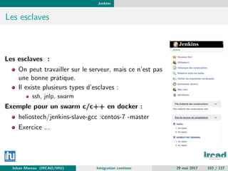 Jenkins
Les esclaves
Les esclaves :
On peut travailler sur le serveur, mais ce n’est pas
une bonne pratique.
Il existe plusieurs types d’esclaves :
ssh, jnlp, swarm
Exemple pour un swarm c/c++ en docker :
heliostech/jenkins-slave-gcc :centos-7 -master
Exercice ...
Johan Moreau (IRCAD/IHU) Int´egration continue 29 mai 2017 103 / 127
 