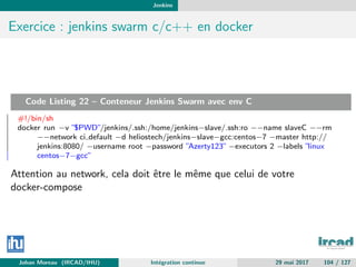 Jenkins
Exercice : jenkins swarm c/c++ en docker
Code Listing 22 – Conteneur Jenkins Swarm avec env C
#!/bin/sh
docker run −v ”$PWD”/jenkins/.ssh:/home/jenkins−slave/.ssh:ro −−name slaveC −−rm
−−network ci default −d heliostech/jenkins−slave−gcc:centos−7 −master http://
jenkins:8080/ −username root −password ”Azerty123” −executors 2 −labels ”linux
centos−7−gcc”
Attention au network, cela doit ˆetre le mˆeme que celui de votre
docker-compose
Johan Moreau (IRCAD/IHU) Int´egration continue 29 mai 2017 104 / 127
 