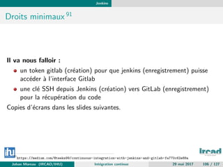 Jenkins
Droits minimaux 91
Il va nous falloir :
un token gitlab (cr´eation) pour que jenkins (enregistrement) puisse
acc´eder `a l’interface Gitlab
une cl´e SSH depuis Jenkins (cr´eation) vers GitLab (enregistrement)
pour la r´ecup´eration du code
Copies d’´ecrans dans les slides suivantes.
91
https://medium.com/@teeks99/continuous-integration-with-jenkins-and-gitlab-fa770c62e88a
Johan Moreau (IRCAD/IHU) Int´egration continue 29 mai 2017 106 / 127
 