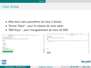 Jenkins
Cˆot´e Gitlab
Allez dans votre paramˆetres (en haut `a droite).
”Access Token”: pour la cr´eation de votre token
”SSH Keys”: pour l’enregistrement de votre cl´e SSH
Johan Moreau (IRCAD/IHU) Int´egration continue 29 mai 2017 107 / 127
 