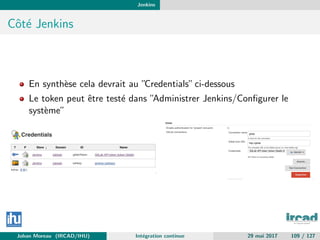 Jenkins
Cˆot´e Jenkins
En synth`ese cela devrait au ”Credentials”ci-dessous
Le token peut ˆetre test´e dans ”Administrer Jenkins/Conﬁgurer le
syst`eme”
Johan Moreau (IRCAD/IHU) Int´egration continue 29 mai 2017 109 / 127
 