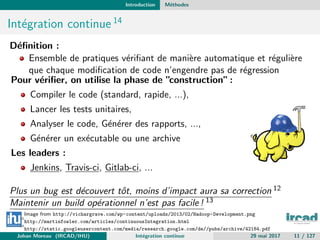 Introduction M´ethodes
Int´egration continue 14
D´eﬁnition :
Ensemble de pratiques v´eriﬁant de mani`ere automatique et r´eguli`ere
que chaque modiﬁcation de code n’engendre pas de r´egression
Pour v´eriﬁer, on utilise la phase de ”construction”:
Compiler le code (standard, rapide, ...),
Lancer les tests unitaires,
Analyser le code, G´en´erer des rapports, ...,
G´en´erer un ex´ecutable ou une archive
Les leaders :
Jenkins, Travis-ci, Gitlab-ci, ...
Plus un bug est d´ecouvert tˆot, moins d’impact aura sa correction 12
Maintenir un build op´erationnel n’est pas facile ! 13
Image from http://vichargrave.com/wp-content/uploads/2013/02/Hadoop-Development.png
12
http://martinfowler.com/articles/continuousIntegration.html
13
http://static.googleusercontent.com/media/research.google.com/de//pubs/archive/42184.pdf
14
http://fr.wikipedia.org/wiki/Int%C3%A9gration_continueJohan Moreau (IRCAD/IHU) Int´egration continue 29 mai 2017 11 / 127
 