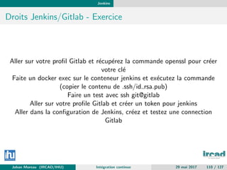 Jenkins
Droits Jenkins/Gitlab - Exercice
Aller sur votre proﬁl Gitlab et r´ecup´erez la commande openssl pour cr´eer
votre cl´e
Faite un docker exec sur le conteneur jenkins et ex´ecutez la commande
(copier le contenu de .ssh/id rsa.pub)
Faire un test avec ssh git@gitlab
Aller sur votre proﬁle Gitlab et cr´eer un token pour jenkins
Aller dans la conﬁguration de Jenkins, cr´eez et testez une connection
Gitlab
Johan Moreau (IRCAD/IHU) Int´egration continue 29 mai 2017 110 / 127
 