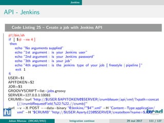 Jenkins
API - Jenkins
Code Listing 25 – Create a job with Jenkins API
#!/bin/sh
if [ $# −ne 4 ]
then
echo ”No arguments supplied”
echo ”1st argument : is your Jenkins user”
echo ”2nd argument : is your Jenkins password”
echo ”3th argument : is your job”
echo ”4th argument : is the jenkins type of your job [ freestyle | pipeline ] ”
exit 1
ﬁ
USER=$1
APITOKEN=$2
JOB=$3
GROOVYSCRIPT=list−jobs.groovy
SERVER=127.0.0.1:10081
CRUMB=‘curl ”http://$USER:$APITOKEN@$SERVER/crumbIssuer/api/xml/?xpath=concat
(//crumbRequestField,%22:%22,//crumb)”‘
curl −v −X POST −−data−binary ”@Jenkins/””$4””.xml” −H ”Content−Type:application/
xml” −H ”$CRUMB” ”http://$USER:Azerty123@$SERVER/createItem?name=$JOB”
Johan Moreau (IRCAD/IHU) Int´egration continue 29 mai 2017 111 / 127
 