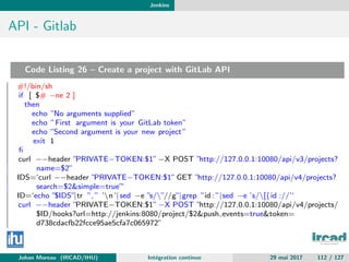 Jenkins
API - Gitlab
Code Listing 26 – Create a project with GitLab API
#!/bin/sh
if [ $# −ne 2 ]
then
echo ”No arguments supplied”
echo ”First argument is your GitLab token”
echo ”Second argument is your new project”
exit 1
ﬁ
curl −−header ”PRIVATE−TOKEN:$1” −X POST ”http://127.0.0.1:10080/api/v3/projects?
name=$2”
IDS=‘curl −−header ”PRIVATE−TOKEN:$1” GET ”http://127.0.0.1:10080/api/v4/projects?
search=$2&simple=true”‘
ID=‘echo ”$IDS”|tr ”, ” ’n’| sed −e ”s/”//g”|grep ”id : ”|sed −e ’s/[{id ://’‘
curl −−header ”PRIVATE−TOKEN:$1” −X POST ”http://127.0.0.1:10080/api/v4/projects/
$ID/hooks?url=http://jenkins:8080/project/$2&push events=true&token=
d738cdacfb22fcce95ae5cfa7c065972”
Johan Moreau (IRCAD/IHU) Int´egration continue 29 mai 2017 112 / 127
 