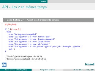 Jenkins
API - Les 2 en mˆemes temps
Code Listing 27 – Appel les 2 pr´ecedents scripts
#!/bin/bash
if [ $# −ne 5 ]
then
echo ”No arguments supplied”
echo ”1st argument : is your Jenkins user”
echo ”2nd argument : is your Jenkins password”
echo ”3th argument : is your Gitlab token”
echo ”4th argument : is your job/project ”
echo ”5th argument : is the jenkins type of your job [ freestyle | pipeline ] ”
exit 1
ﬁ
./ Gitlab/ gitlabcreateProject .sh $3 $4
./Jenkins/ jenkinscreateJob .sh $1 $2 $4 $5
Johan Moreau (IRCAD/IHU) Int´egration continue 29 mai 2017 113 / 127
 