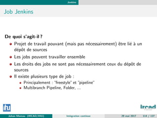 Jenkins
Job Jenkins
De quoi s’agit-il ?
Projet de travail pouvant (mais pas n´ecessairement) ˆetre li´e `a un
d´epˆot de sources
Les jobs peuvent travailler ensemble
Les droits des jobs ne sont pas n´ecessairement ceux du d´epˆot de
sources
Il existe plusieurs type de job :
Principalement : ”freestyle”et ”pipeline”
Multibranch Pipeline, Folder, ...
Johan Moreau (IRCAD/IHU) Int´egration continue 29 mai 2017 114 / 127
 