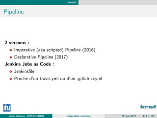 Jenkins
Pipeline
2 versions :
Imperative (aka scripted) Pipeline (2016)
Declarative Pipeline (2017)
Jenkins Jobs as Code :
Jenkinsﬁle
Proche d’un travis.yml ou d’un .gitlab-ci.yml
Johan Moreau (IRCAD/IHU) Int´egration continue 29 mai 2017 118 / 127
 