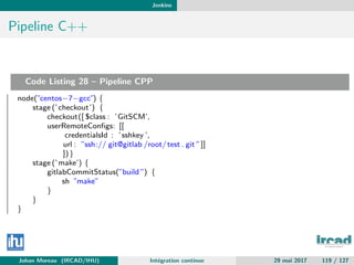 Jenkins
Pipeline C++
Code Listing 28 – Pipeline CPP
node(”centos−7−gcc”) {
stage (’checkout’) {
checkout([ $class : ’GitSCM’,
userRemoteConﬁgs: [[
credentialsId : ’sshkey ’,
url : ”ssh:// git@gitlab /root/test . git ”]]
])}
stage (’make’) {
gitlabCommitStatus(”build ”) {
sh ”make”
}
}
}
Johan Moreau (IRCAD/IHU) Int´egration continue 29 mai 2017 119 / 127
 
