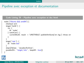Jenkins
Pipeline avec exception et documentation
Code Listing 29 – Pipeline avec exception et doc html
node (”Ubuntu && amd64”) {
checkout scm
stage (’ build ’) {
try {
sh ’make’
} catch( err) {
currentBuild . result = ’UNSTABLE’ publishArtifacts(’err.log ’) throw err
}
}
stage (’ test ’) {
sh ’make test’
}
step ([ $class : ’JavadocArchiver’,
javadocDir: ”target/ site ”, keepAll : true ])
}
Johan Moreau (IRCAD/IHU) Int´egration continue 29 mai 2017 120 / 127
 