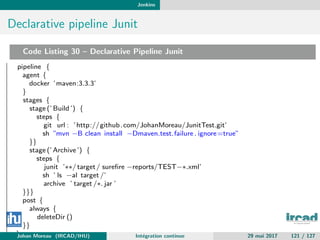Jenkins
Declarative pipeline Junit
Code Listing 30 – Declarative Pipeline Junit
pipeline {
agent {
docker ’maven:3.3.3’
}
stages {
stage (’ Build ’) {
steps {
git url : ’http://github.com/JohanMoreau/JunitTest.git’
sh ”mvn −B clean install −Dmaven.test.failure . ignore=true”
}}
stage (’Archive’) {
steps {
junit ’∗∗/target/ sureﬁre −reports/TEST−∗.xml’
sh ’ ls −al target /’
archive ’ target /∗. jar ’
}}}
post {
always {
deleteDir ()
}}
}Johan Moreau (IRCAD/IHU) Int´egration continue 29 mai 2017 121 / 127
 